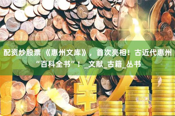 配资炒股票 《惠州文库》，首次亮相！古近代惠州“百科全书”！_文献_古籍_丛书