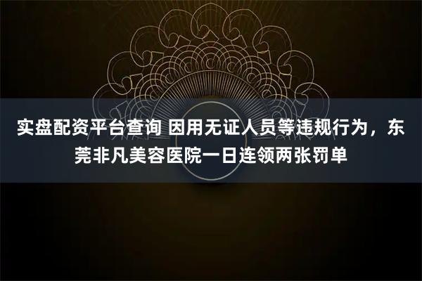 实盘配资平台查询 因用无证人员等违规行为，东莞非凡美容医院一日连领两张罚单