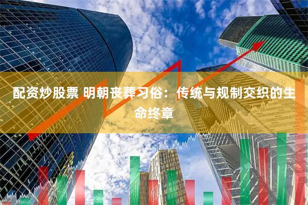 配资炒股票 明朝丧葬习俗：传统与规制交织的生命终章