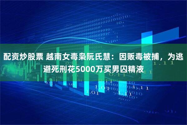 配资炒股票 越南女毒枭阮氏慧：因贩毒被捕，为逃避死刑花5000万买男囚精液