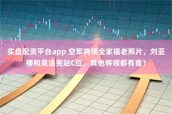 实盘配资平台app 空军将领全家福老照片，刘亚楼和吴法宪站C位，其他将领都有谁？