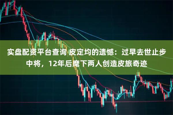 实盘配资平台查询 皮定均的遗憾：过早去世止步中将，12年后麾下两人创造皮旅奇迹