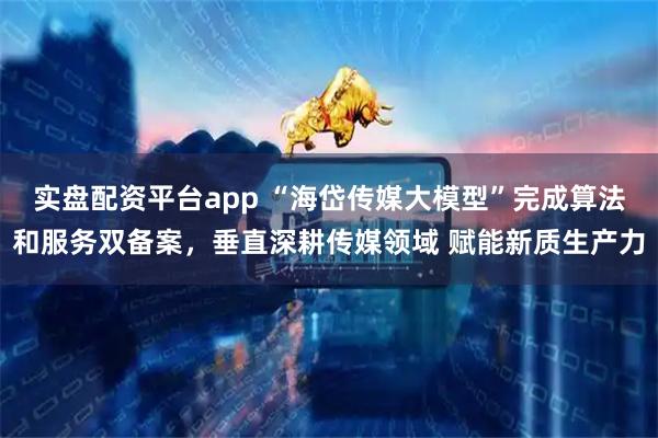 实盘配资平台app “海岱传媒大模型”完成算法和服务双备案，垂直深耕传媒领域 赋能新质生产力