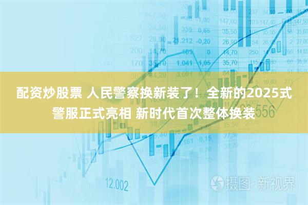 配资炒股票 人民警察换新装了！全新的2025式警服正式亮相 新时代首次整体换装