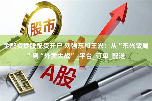金配资炒股配资开户 刘强东和王兴：从“东兴饭局”到“外卖大战”_平台_订单_配送