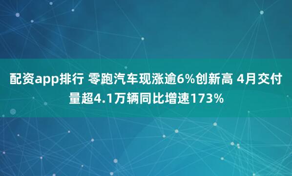 配资app排行 零跑汽车现涨逾6%创新高 4月交付量超4.1万辆同比增速173%
