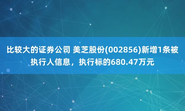 比较大的证券公司 美芝股份(002856)新增1条被执行人信息，执行标的680.47万元