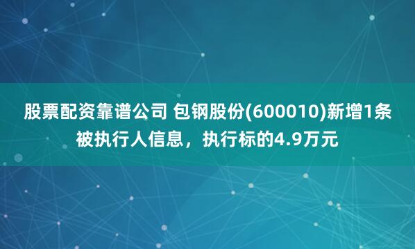 股票配资靠谱公司 包钢股份(600010)新增1条被执行人信息，执行标的4.9万元