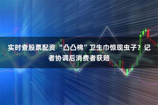 实时查股票配资 “凸凸棉”卫生巾惊现虫子？记者协调后消费者获赔