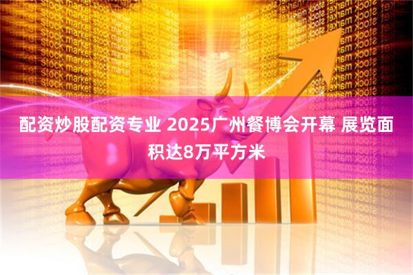 配资炒股配资专业 2025广州餐博会开幕 展览面积达8万平方米