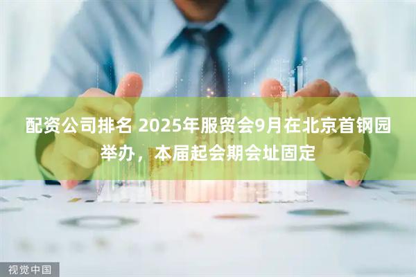 配资公司排名 2025年服贸会9月在北京首钢园举办，本届起会期会址固定