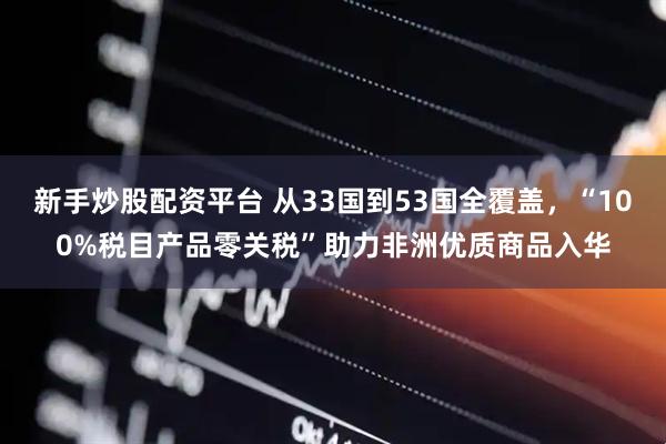 新手炒股配资平台 从33国到53国全覆盖，“100%税目产品零关税”助力非洲优质商品入华