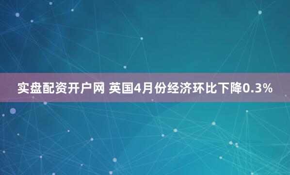 实盘配资开户网 英国4月份经济环比下降0.3%