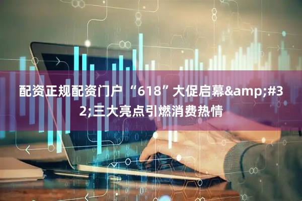 配资正规配资门户 “618”大促启幕&#32;三大亮点引燃消费热情