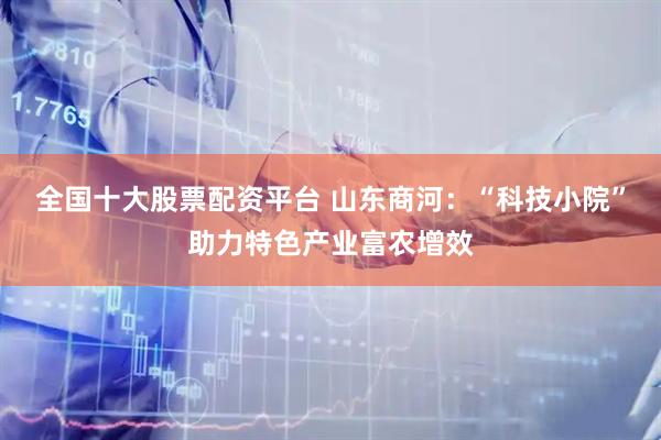 全国十大股票配资平台 山东商河：“科技小院”助力特色产业富农增效