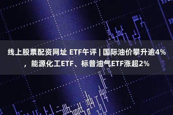 线上股票配资网址 ETF午评 | 国际油价攀升逾4%，能源化工ETF、标普油气ETF涨超2%