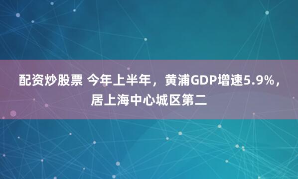 配资炒股票 今年上半年，黄浦GDP增速5.9%，居上海中心城区第二