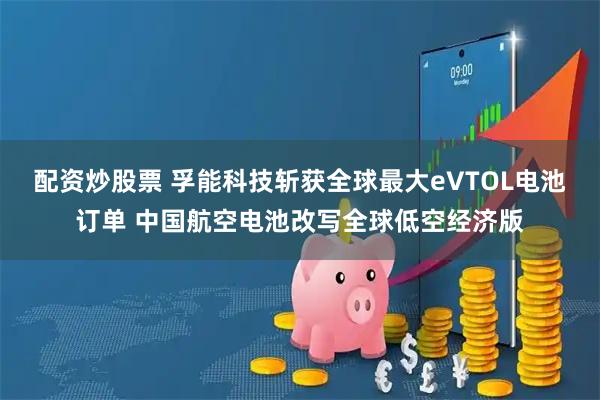配资炒股票 孚能科技斩获全球最大eVTOL电池订单 中国航空电池改写全球低空经济版
