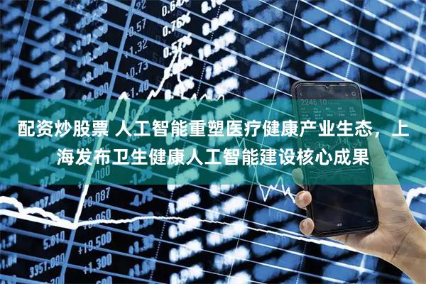 配资炒股票 人工智能重塑医疗健康产业生态，上海发布卫生健康人工智能建设核心成果