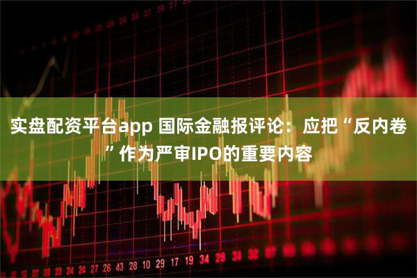 实盘配资平台app 国际金融报评论：应把“反内卷”作为严审IPO的重要内容