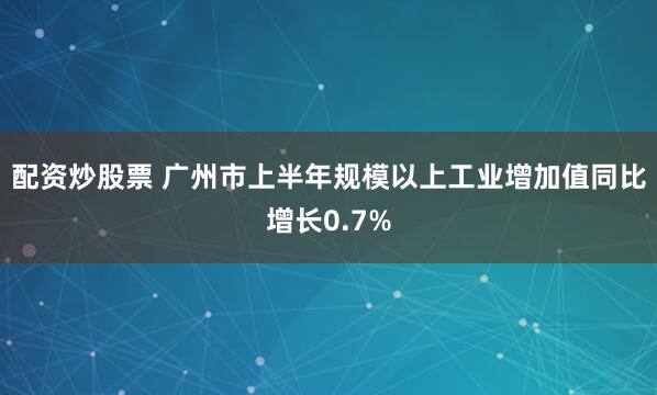 配资炒股票 广州市上半年规模以上工业增加值同比增长0.7%