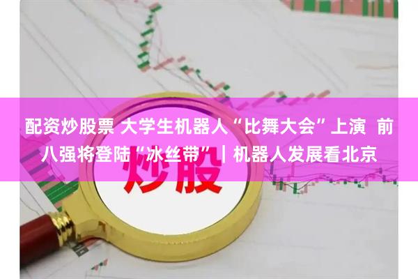 配资炒股票 大学生机器人“比舞大会”上演  前八强将登陆“冰丝带”｜机器人发展看北京