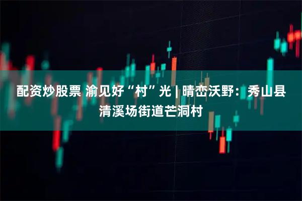 配资炒股票 渝见好“村”光 | 晴峦沃野：秀山县清溪场街道芒洞村