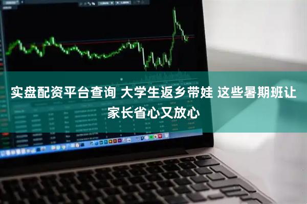 实盘配资平台查询 大学生返乡带娃 这些暑期班让家长省心又放心