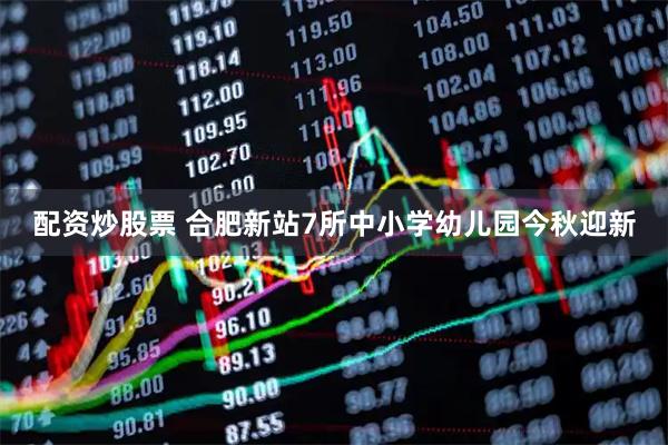 配资炒股票 合肥新站7所中小学幼儿园今秋迎新