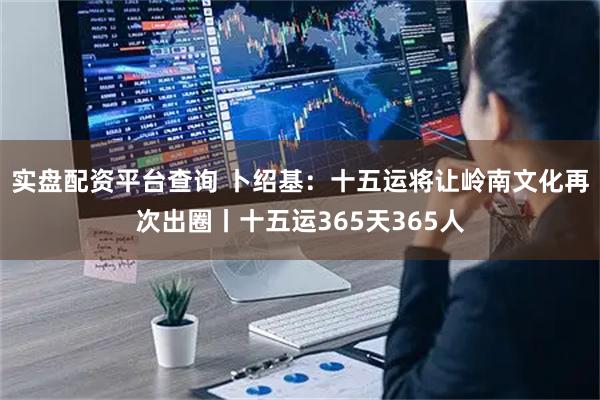 实盘配资平台查询 卜绍基：十五运将让岭南文化再次出圈丨十五运365天365人