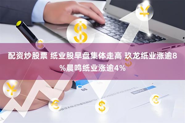 配资炒股票 纸业股早盘集体走高 玖龙纸业涨逾8%晨鸣纸业涨逾4%