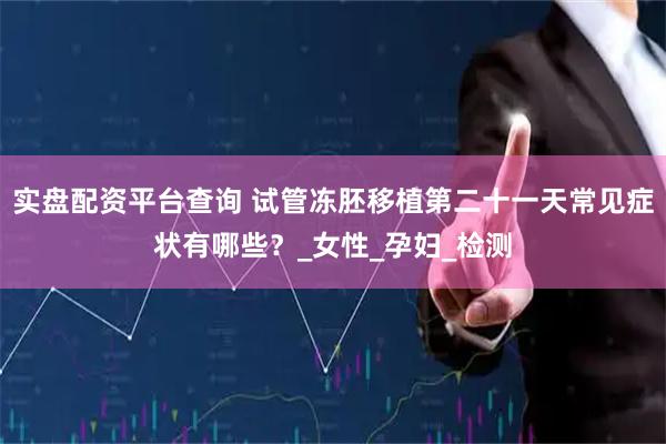 实盘配资平台查询 试管冻胚移植第二十一天常见症状有哪些？_女性_孕妇_检测