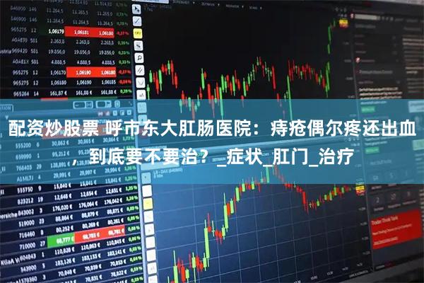 配资炒股票 呼市东大肛肠医院：痔疮偶尔疼还出血，到底要不要治？_症状_肛门_治疗