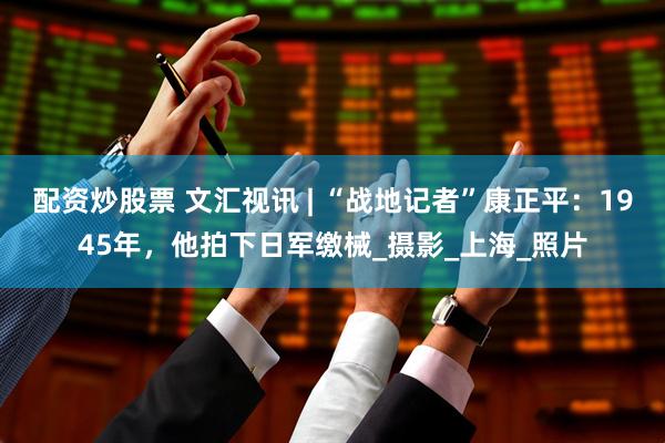 配资炒股票 文汇视讯 | “战地记者”康正平：1945年，他拍下日军缴械_摄影_上海_照片